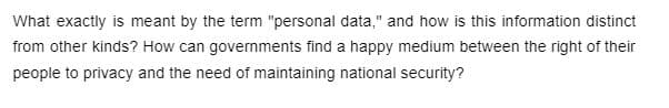 What exactly is meant by the term "personal data," and how is this information distinct
from other kinds? How can governments find a happy medium between the right of their
people to privacy and the need of maintaining national security?