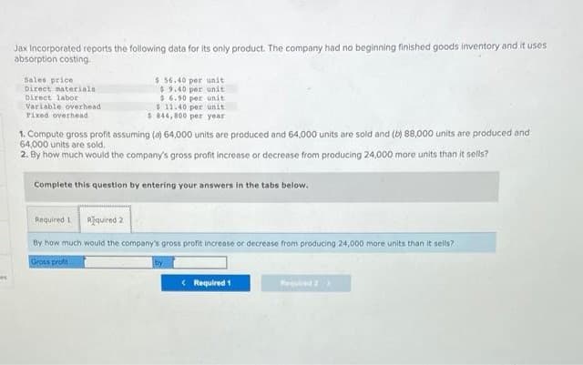 Jax Incorporated reports the following data for its only product. The company had no beginning finished goods inventory and it uses
absorption costing.
Sales price
Direct materials.
Direct labor
$ 56.40 per unit
$9.40 per unit
$6.90 per unit
$11.40 per unit
$844,800 per year
Variable overhead
Fixed overhead
1. Compute gross profit assuming (a) 64,000 units are produced and 64,000 units are sold and (b) 88,000 units are produced and
64,000 units are sold.
2. By how much would the company's gross profit increase or decrease from producing 24,000 more units than it sells?
Complete this question by entering your answers in the tabs below.
Required 1
Required 2
By how much would the company's gross profit increase or decrease from producing 24,000 more units than it sells?
Gross profit
by
< Required 1
Required 2 >