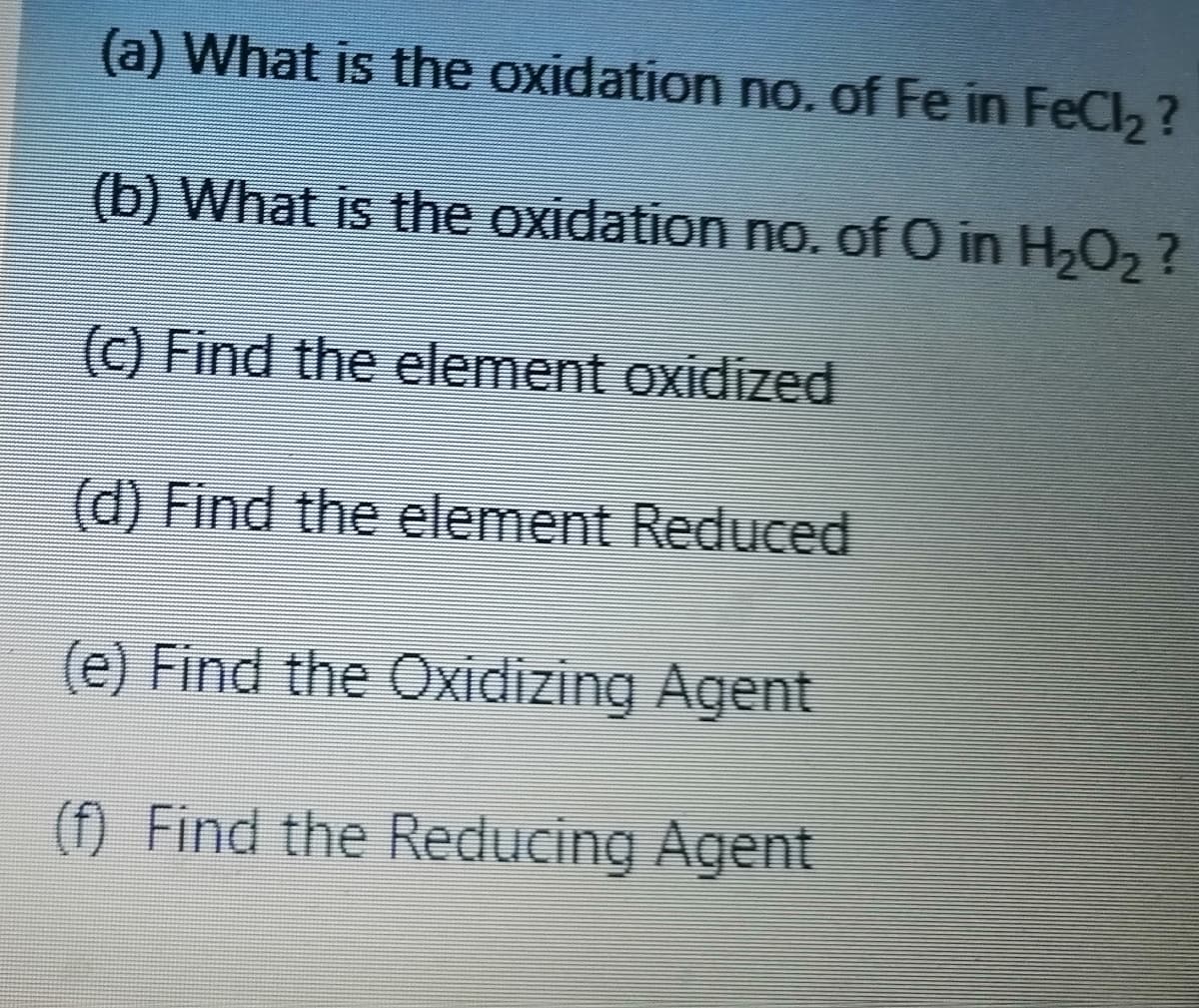 (a) What is the oxidation no. of Fe in FeCl2 ?
(b) What is the oxidation no. of O in H2O2?
(C) Find the element oxidized
(d) Find the element Reduced
(e) Find the Oxidizing Agent
(f) Find the Reducing Agent
