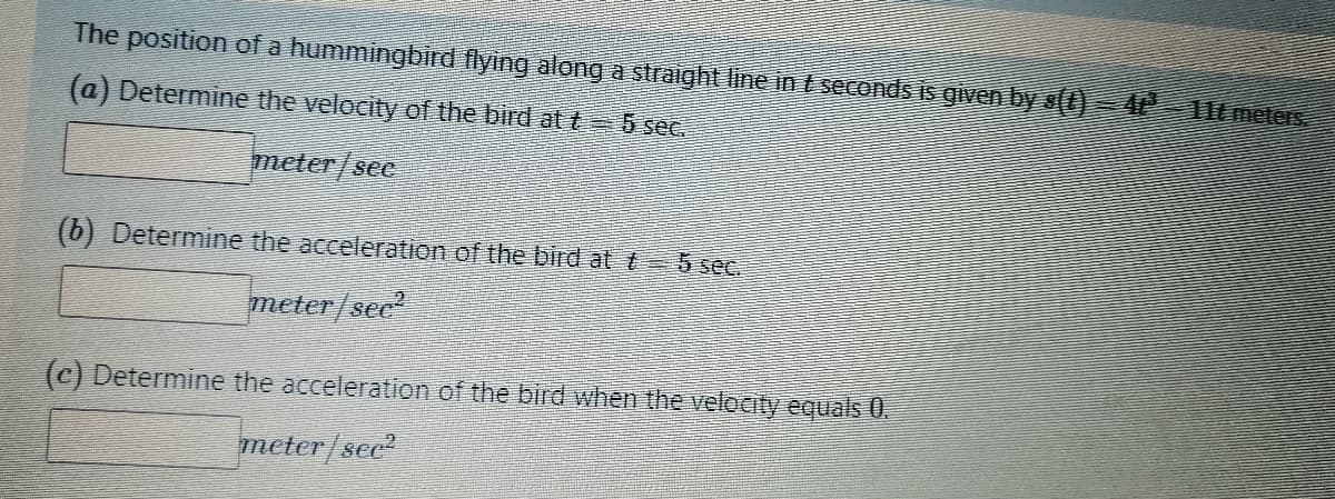 The position of a hummingbird flying along a straight line in t seconds is given by s(t)=4P²
(a) Determine the velocity of the bird at t = 5 sec.
meter/see
(b) Determine the acceleration of the bird at 5 sec.
meter/sec²
(c) Determine the acceleration of the bird when the velocity equals 0.
meter/sec²