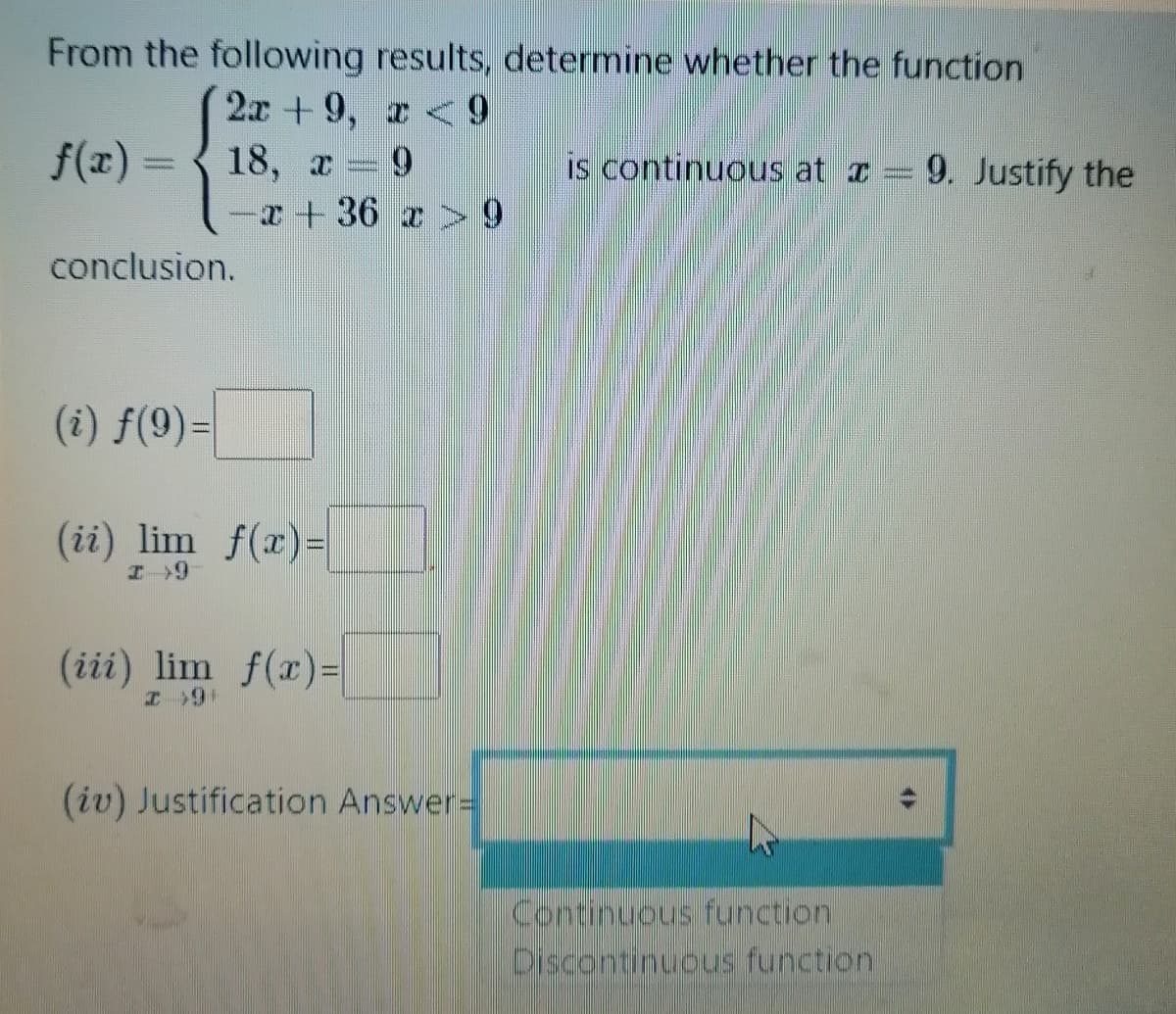 From the following results, determine whether the function
2x +9, r < 9
18, x
-エ+ 36 z 9
f(x) =
is continuous at I = 9. Justify the
conclusion.
(i) f(9)=
(ii) lim f(x)=
(iii) lim f(xr)=
(iv) Justification Answer%=
Continuous function
Discontinuous function
4ト
