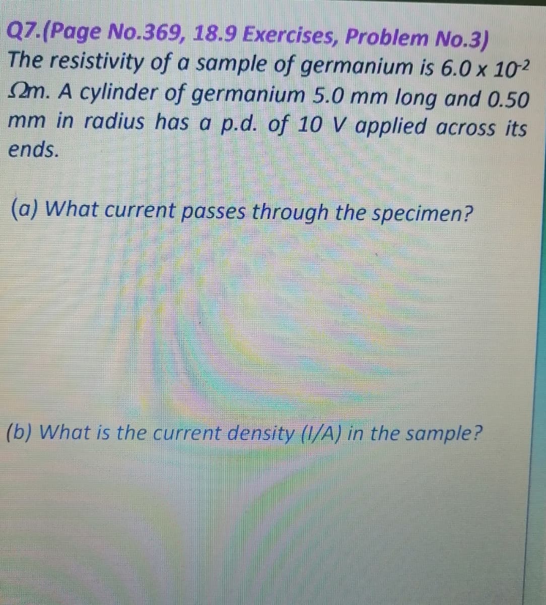 Q7.(Page No.369, 18.9 Exercises, Problem No.3)
The resistivity of a sample of germanium is 6.0 x 10-2
m. A cylinder of germanium 5.0 mm long and 0.50
mm in radius has a p.d. of 10 V applied across its
ends.
(a) What current passes through the specimen?
(b) What is the current density (1/A) in the sample?
