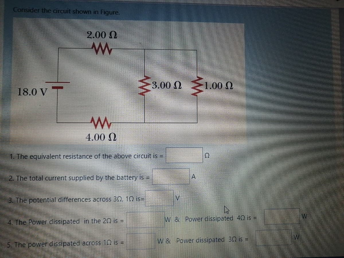 Consider the circuit shown in Figure.
2.00 0
3.00 0100 .
3.00 (0
18.0 V T
4.00 ()
1. The equivalent resistance of the above circuit is =
2. The total current supplied by the battery is=
V.
3. The potential differences across 30, 102 is=
4. The Power dissipated in the 20 is =
W & Power dissipated 40 is =
W & Power dissipated 32 is =
5. The power dissipated across 10 is =
