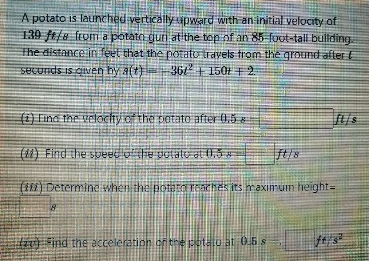 A potato is launched vertically upward with an initial velocity of
139 ft/s from a potato gun at the top of an 85-foot-tall building.
The distance in feet that the potato travels from the ground after t
seconds is given by s(t)
36t + 150t + 2.
(1) Find the velocity of the potato after 0.5 s
ft/s
(ii) Find the speed of the potato at 0.5 s
ft/s
(iii) Determine when the potato reaches its maximum height%3D
(tv) Find the acceleration of the potato at 0.5 s
ft/s²
