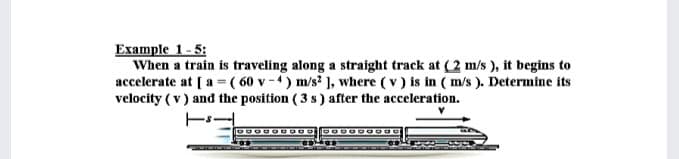 Example 1-5:
When a train is traveling along a straight track at (2 m/s ), it begins to
accelerate at [ a=( 60 v-4) m/s ), where ( v) is in ( m/s ). Determine its
velocity ( v ) and the position ( 3 s) after the acceleration.
