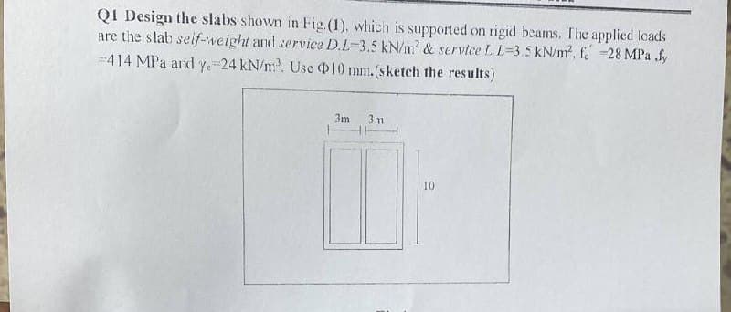 QI Design the slabs shown in Fig (1), which is supported on rigid beams. The applied loads
are the slab seif-weight and service D.L-3.5 kN/m? & service L L=3.5 kN/m2, f. 28 MPa .fy
--414 MPa and y.-24 kN/m. Use 10 mm.(sketch the results)
3m
3m
10
