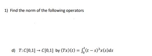 1) Find the norm of the following operators
d) T:C[0,1] → C[0,1] by (Tx)(t) = ,(t – s)³x(s)ds
