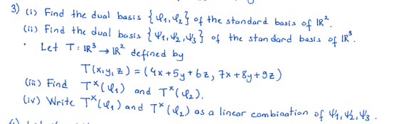 3) ci) Find the dual basis {la,l2} of the standard basis of IR".
(ii) Find the dual basis {V1,24} f the stan dard basis of IR.
Let T: IR → IR defined by
Tlxiy, z) = (4x+5y+bz, 7x +8y+9z)
%3D
(iñ) Find T*cl) and T*(le).
liv) Write T^len) and T* (l,) as a lincar combination of 4, 4b,43 .
