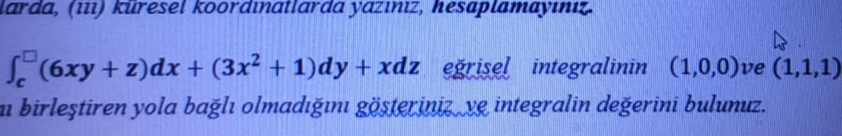 larda, (iii) kiüresel koordinatlarda yazıniz, hesaplamayınız.
6xy + z)dx + (3x² + 1)dy + xdz eğrisel integralinin (1,0,0)ve (1,1,1)
ai birleştiren yola bağlı olmadığını gösteriniz ve integralin değerini bulunuz.
