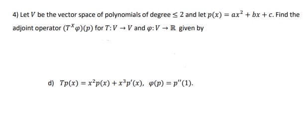 4) Let V be the vector space of polynomials of degree <2 and let p(x) = ax² + bx + c. Find the
adjoint operator (T*@)(p) for T:V → V and o:V → R given by
d) Tp(x) = x²p(x) + x³p'(x), @(p) = p"(1).
