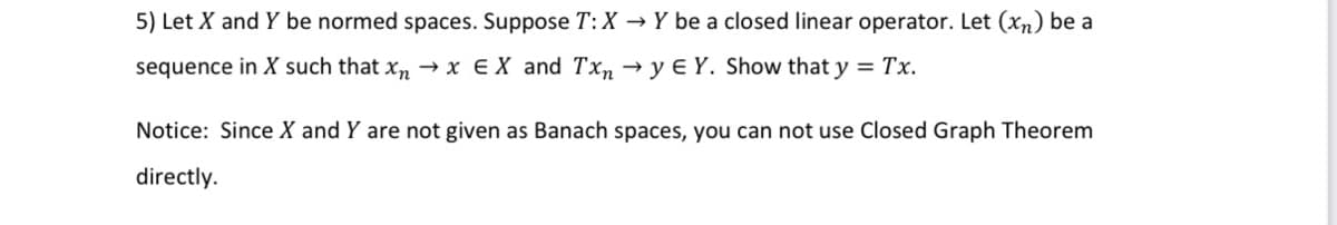 5) Let X and Y be normed spaces. Suppose T:X → Y be a closed linear operator. Let (xn) be a
sequence in X such that xn → x €X and Txn → y € Y. Show that y = Tx.
Notice: Since X and Y are not given as Banach spaces, you can not use Closed Graph Theorem
directly.
