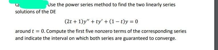 Use the power series method to find the two linearly series
solutions of the DE
(2t + 1)y" + ty' + (1 – t)y = 0
around t = 0. Compute the first five nonzero terms of the corresponding series
and indicate the interval on which both series are guaranteed to converge.
