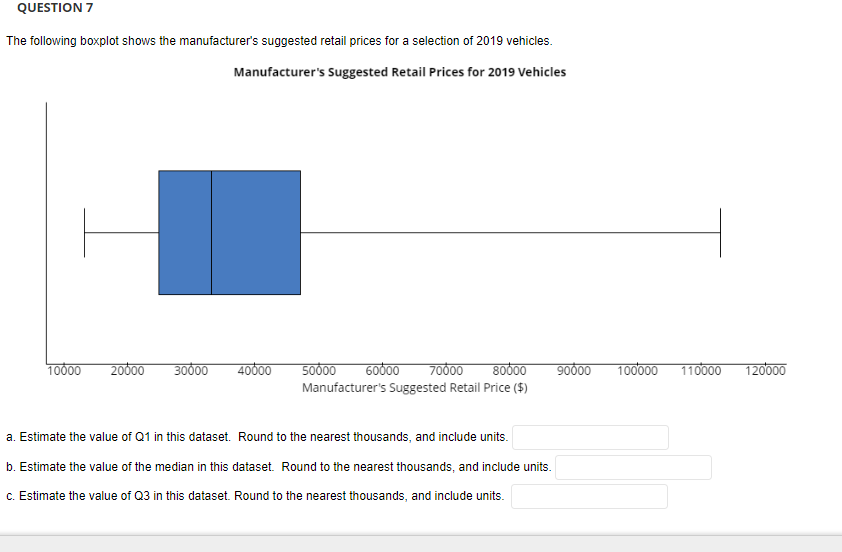 QUESTION 7
The following boxplot shows the manufacturer's suggested retail prices for a selection of 2019 vehicles.
Manufacturer's Suggested Retail Prices for 2019 Vehicles
10000
20000
30000
40000 50000 60000 70000 80000 90000
Manufacturer's Suggested Retail Price ($)
a. Estimate the value of Q1 in this dataset. Round to the nearest thousands, and include units.
b. Estimate the value of the median in this dataset. Round to the nearest thousands, and include units.
c. Estimate the value of Q3 in this dataset. Round to the nearest thousands, and include units.
100000 110000 120000