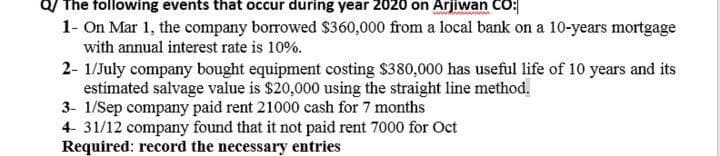 Q/ The following events that occur during year 2020 on Arjiwan CO:
1- On Mar 1, the company borrowed $360,000 from a local bank on a 10-years mortgage
with annual interest rate is 10%.
2- 1/July company bought equipment costing $380,000 has useful life of 10 years and its
estimated salvage value is $20,000 using the straight line method,
3- 1/Sep company paid rent 21000 cash for 7 months
4- 31/12 company found that it not paid rent 7000 for Oct
Required: record the necessary entries
