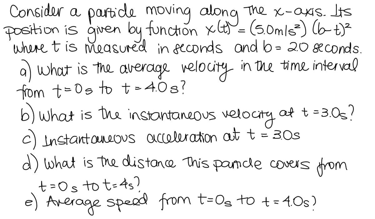 Consider a partide moving along The x-axIs. Lis
position is given by function x= (5.0mls) (b-t)²
where tis measured in peconds and b= 20 seconds.
a)
what is the average velocity in the time interval
fom t=0s to t-40s?
b) what is the instantaneous velocity af t=3.0s?
C) Instantoueous acceleration at t
d) what is the distance This pamde covers trom
3.0s
t=Os to t=4s?
e) Average spead from t=Os to += 40s)
