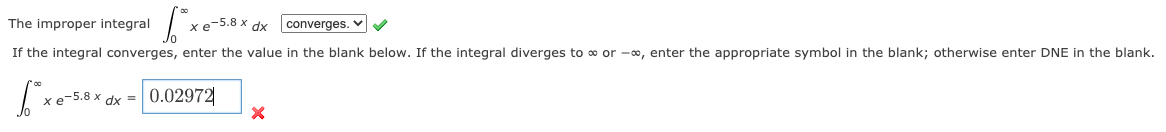 The improper integral
xe-5.8 x dx
converges. v
If the integral converges, enter the value in the blank below. If the integral diverges to o or -o, enter the appropriate symbol in the blank; otherwise enter DNE in the blank.
xe-5.8 x dx = 0.02972
