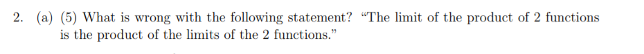 2. (a) (5) What is wrong with the following statement? "The limit of the product of 2 functions
is the product of the limits of the 2 functions."
