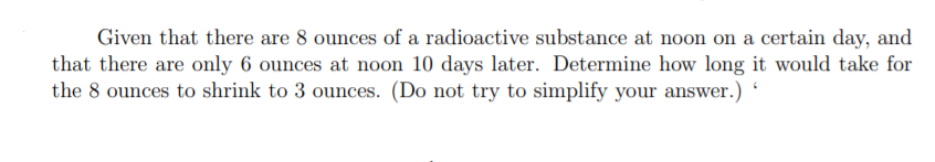 Given that there are 8 ounces of a radioactive substance at noon on a certain day, and
that there are only 6 ounces at noon 10 days later. Determine how long it would take for
the 8 ounces to shrink to 3 ounces. (Do not try to simplify your answer.)
