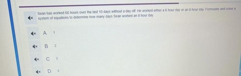 Sean has worked 66 hours over the last 10 days without a day off. He worked either a 6 hour day or an 8 hour day. Formulate and solve a
system of equations to determine how many days Sean worked an 8 hour day.
A 1
4x B 2
C 3
D 4