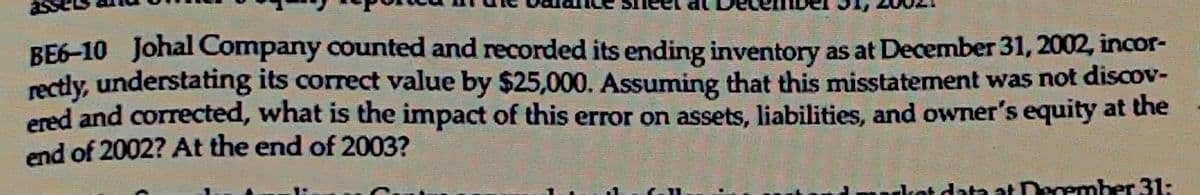 BE6-10 Johal Company counted and recorded its ending inventory as at December 31, 2002, incor-
rectly, understating its correct value by $25,000. Assuming that this misstatement was not discov-
ered and corrected, what is the impact of this error on assets, liabilities, and owner's equity at the
end of 2002? At the end of 2003?
rket data at December 31: