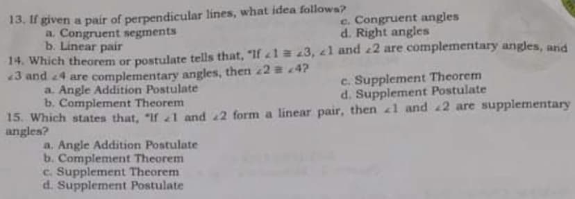 13. If given a pair of perpendicular lines, what idea followa?
a. Congruent segments
b. Linear pair
14. Which theorem or postulate tells that, "If 1 a 23, 1 and 2 are complementary angles, and
«3 and 4 are complementary angles, then 24?
a. Angle Addition Postulate
b. Complement Theorem
15. Which states that, "If 1 and 2 form a linear pair, then 1 and 2 are supplementary
angles?
c. Congruent angles
d. Right angles
c. Supplement Theorem
d. Supplement Postulate
a. Angle Addition Postulate
b. Complement Theorem
c. Supplement Theorem
d. Supplement Postulate
