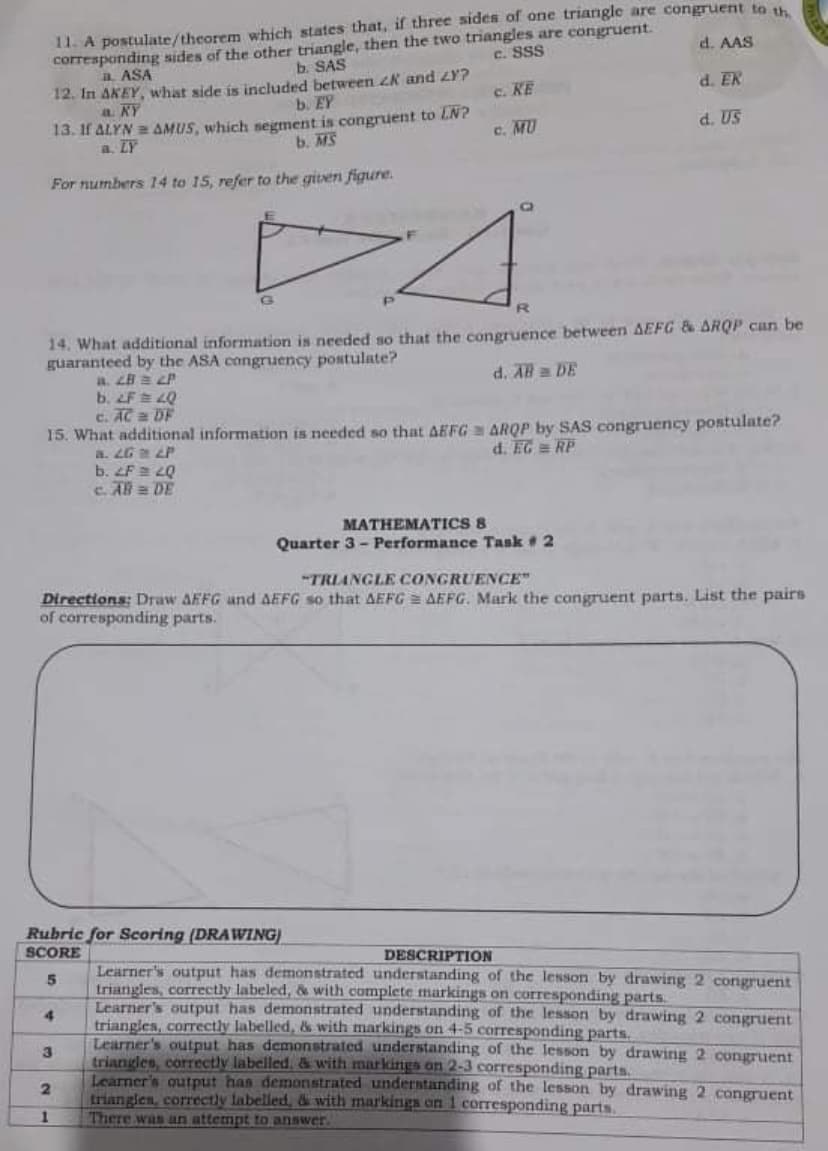 11. A postulate/theorem which states that, if three sides of one triangle are congruent to w
d. AAS
corresponding sides of the other triangle, then the two triangles are congruent.
b. SAS
C. SSS
a ASA
12. In AKEY, what side is included between K and LY?
a. KY
13. If ALYN AMUS, which segment is congruent to LN?
a. LY
c. KE
d. EK
b. EY
c. MU
d. US
b. MS
For numbers 14 to 15, refer to the gitven figure.
R.
14. What additional information is needed so that the congruence between AEFG & ARQP can be
guaranteed by the ASA congruency postulate?
a. LB = LP
b. F 40
c. AC 2 DF
15. What additional information is needed so that AEFG ARQP by SAS congruency postulate?
a. LG LP
b. Fa 2Q
c. AB = DE
d. AB DE
d. EG = RP
MATHEMATICS 8
Quarter 3 - Performance Task 2
"TRIANGLE CONGRUENCE"
Directions: Draw AEFG and AEFG so that AEFG = AEFG. Mark the congruent parts. List the pairs
of corresponding parts.
Rubric for Scoring (DRAWING)
SCORE
DESCRIPTION
Learner's output has demonstrated understanding of the lesson by drawing 2 congruent
triangles, correctly labeled, & with complete markings on corresponding parts.
Learner's output has demonstrated understanding of the lesson by drawing 2 congruent
triangles, correctly labelled, & with markings on 4-5 corresponding parts.
Learner's output has demonstrated understanding of the lesson by drawing 2 congruent
triangles, correctly labelled, & with markings on 2-3 corresponding parts.
Learner's qutput has demonstrated understanding of the lesson by drawing 2 congruent
trianglen, correctly labelled, & with markings on 1 corresponding parts.
There was an attempt to answer.
4
3
