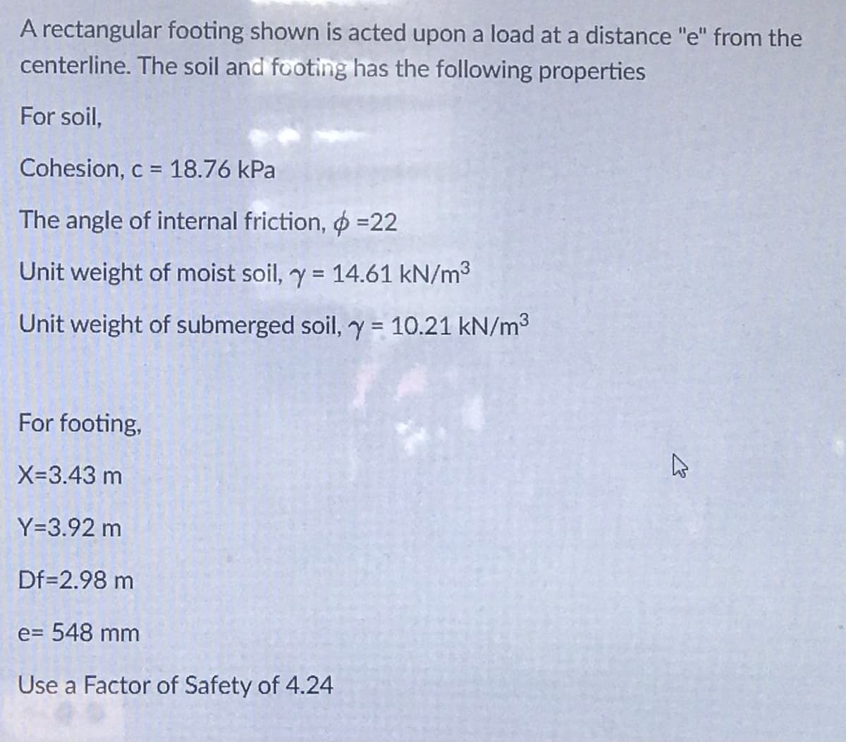 A rectangular footing shown is acted upon a load at a distance "e" from the
centerline. The soil and footing has the following properties
For soil,
Cohesion, c = 18.76 kPa
The angle of internal friction, O =22
Unit weight of moist soil, y = 14.61 kN/m3
Unit weight of submerged soil, y = 10.21 kN/m3
%3D
For footing,
X-3.43 m
Y=3.92 m
Df=2.98 m
e= 548 mm
Use a Factor of Safety of 4.24
