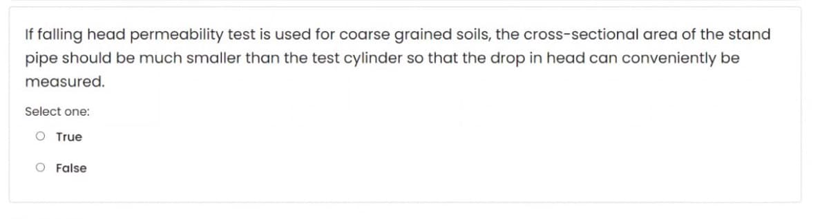 If falling head permeability test is used for coarse grained soils, the cross-sectional area of the stand
pipe should be much smaller than the test cylinder so that the drop in head can conveniently be
measured.
Select one:
O True
O False
