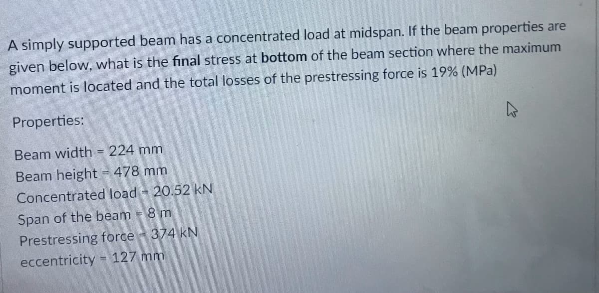 A simply supported beam has a concentrated load at midspan. If the beam properties are
given below, what is the final stress at bottom of the beam section where the maximum
moment is located and the total losses of the prestressing force is 19% (MPa)
Properties:
Beam width = 224 mm
Beam height = 478 mm
%3D
Concentrated load 20.52 kN
Span of the beam 8 m
Prestressing force 374 kN
eccentricity = 127 mm
