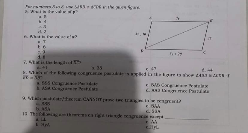 For numbers 5 to 8, use AABD ACDB in the given figure.
5. What is the value of y?
a. 5
b. 4
7y
B
с. 3
d. 2
5x. 10
6. What is the value of x?
35
а. 7
b. 6
с. 9
d. 8
7. What is the length of DC?
a. 41
D.
3y + 20
b. 38
c. 47
d. 44
8. Which of the following congruence postulate is applied in the figure to show AABD = ACDB if
BD DB?
a. SSS Congruence Postulate
b. ASA Congruence Postulate
c. SAS Congruence Postulate
d. AAS Congruence Postulate
9. Which postulate/theorem CANNOT prove two triangles to be congruent?
a. SSS
b. ASA
c. SAA
d. SSA
10. The following are theorems on right triangle congruence except.
a. LL
b. HyA
c. AA
d.HyL
