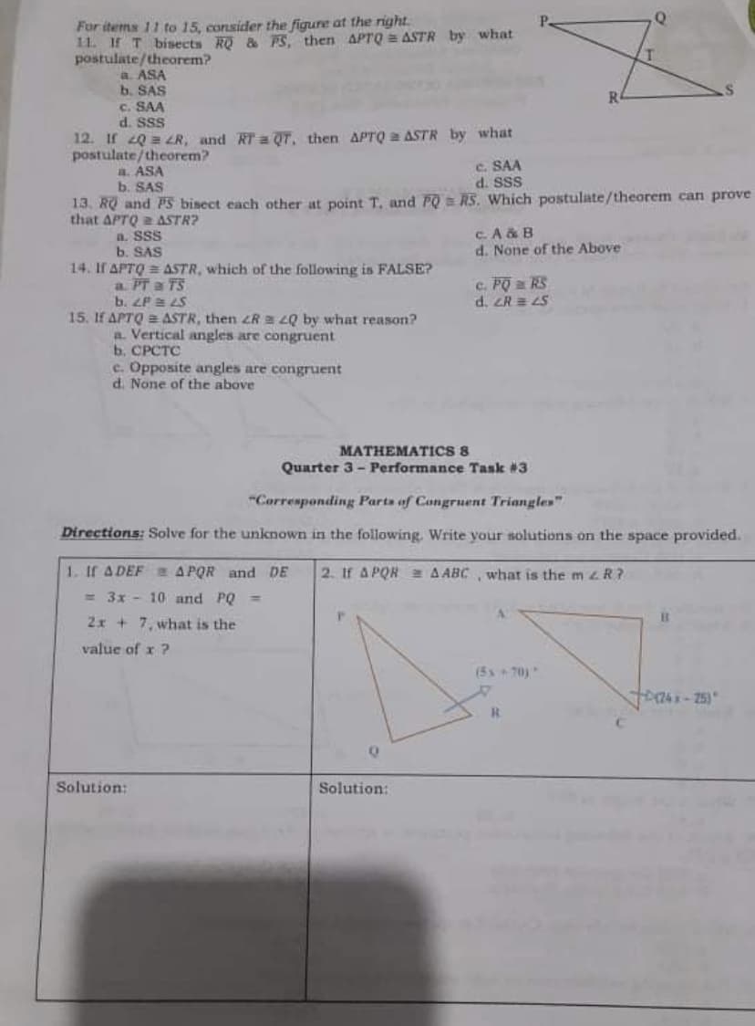 For items 11 to 15, consider the figure at the right.
11. If T bisects RQ & PS, then APTrQ ASTR by what
postulate/theorem?
a. ASA
b. SAS
c. SAA
d. Sss
R
12. If 20 = ZR, and RT = QT, then APTQ a ASTR by what
postulate/theorem?
a. ASA
b. SAS
C. SAA
d. SSS
13. RQ and PS bisect each other at point T, and PO = RS. Which postulate/theorem can prove
that APTQ a ASTR?
a. SSS
b. SAS
14. If APTQ = ASTR, which of the following is FALSE?
c.A & B
d. None of the Above
c. PO a RS
d. ZR = LS
a PT a TS
b. ZP LS
15. If APTQ 2 ASTR, then zR LQ by what reason?
a. Vertical angles are congruent
b. CPCTC
e. Opposite angles are congruent
d. None of the above
MATHEMATICS 8
Quarter 3- Performance Task #3
"Corresponding Parts of Congruent Triangles"
Directions: Solve for the unknown in the following. Write your solutions on the space provided.
1. If A DEF APQR and DE
2. If A PQR 2 A ABC, what is the m 4 R?
= 3x - 10 and PQ =
2x + 7, what is the
value of x ?
(5x+70)
R.
Solution:
Solution:
