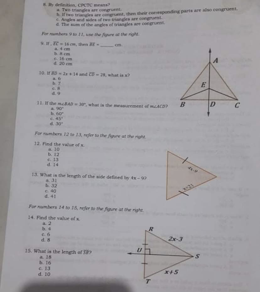 B. By definition, CPCTC means?
a Two triangles are congruent
0. If two triangles are corigruent, then their corresponding parts are also congruent.
C. Angles and sides of two triangles are congruent.
d. The aum of the angles of triangles are congruent.
For numbers 9 to 11, use the figure at the nght.
9. If, EC = 16 cm, then BE -
a. 4 cm
b. 8 cm
c. 16 cm
d. 20 cm
em.
10. If BD = 2x +14 and CD 28, what is x?
a, 6
b. 7
c. 8
d. 9
E
11. If the meBAD = 30", what is the measurement of MLACD?
a. 90
b. 60
C. 45°
d. 30
B
D
C
%3D
For numbers 12 to 13, refer to the figure at the right.
12. Find the value of x.
a. 10
ь. 12
c. 13
d. 14
4x-9
13. What is the length of the side defined by 4x - 9?
a. 31
ь. 32
c. 40
d. 41
x+21
For numbers 14 to 15, refer to the figure at the right.
14. Find the value of x.
a. 2
b. 4
c. 6
d. 8
2x-3
U
15. What is the length of SR?
a 18
b. 16
c. 13
d. 10
x+5
T.
