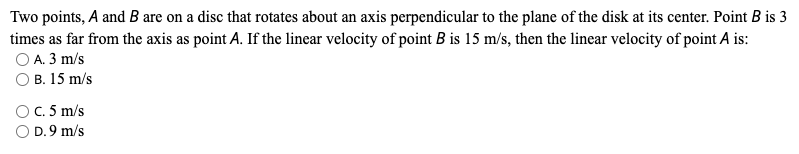 Two points, A and B are on a disc that rotates about an axis perpendicular to the plane of the disk at its center. Point B is 3
times as far from the axis as point A. If the linear velocity of point B is 15 m/s, then the linear velocity of point A is:
O A. 3 m/s
O B. 15 m/s
OC. 5 m/s
O D.9 m/s
