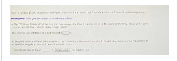 Frank is lending $1,000 to Sarah for two years. Frank and Sarah agree that Frank should earn a 2 percent real return per year.
Instructions: Enter your responses as as whole numbers.
a. The CPI (times 100) is 100 at the time that Frank makes the loan. It is expected to be 110 in one year and 121 in two years. What
nominal rate of interest should Frank charge Sarah?
The nominal rate of interest charged should be
%.
b. Suppose Frank and Sarah are unsure what the CPI will be in two years. How should Frank index Sarah's annual repayments to
ensure that he gets an annual 2 percent real rate of return.
Frank should charge Sarah)
% (Click to select) the inflation rate.