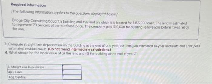 Required information
[The following information applies to the questions displayed below]
Bridge City Consulting bought a building and the land on which it is located for $155,000 cash. The land is estimated
to represent 70 percent of the purchase price. The company paid $10,000 for building renovations before it was ready
for use.
3. Compute straight-line depreciation on the building at the end of one year, assuming an estimated 10-year useful life and a $16,500
estimated residual value. (Do not round intermediate calculations.)
4. What should be the book value of (a) the land and (b) the building at the end of year 2?
3. Straight-Line Depreciation
4(a) Land
4(b) Building