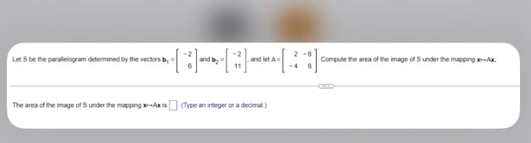 Let S be the parallelogram determined by the vectors b
[3]
2-1771). and
and b₂
and let A=
The area of the image of S under the mapping x-Ax is. (Type an integer or a decimal.)
[
2-6
Compute the area of the image of S under the mapping x-Ax.