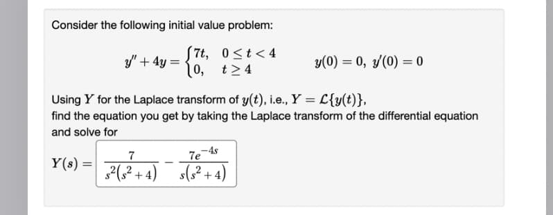 Consider the following initial value problem:
7t,
0≤t<4
t≥4
y" + 4y =
10,
y(0) = 0, y/(0) = 0
Using Y for the Laplace transform of y(t), i.e., Y = L{y(t)},
find the equation you get by taking the Laplace transform of the differential equation
and solve for
7
Y(s) = 2(2²+4) +(2+4)
7e-4s
s(s²