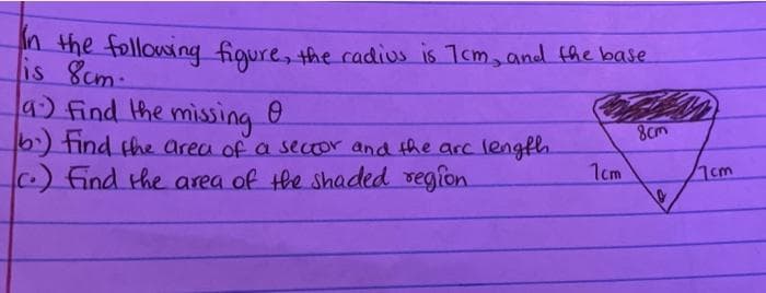 In the following figure, the cadius is 1cm, and the base
is 8cm.
a.) Find the missing
b) Find the area of a sector and the arc length.
c.) Find the area of the shaded region.
1cm
8cm
10
7cm