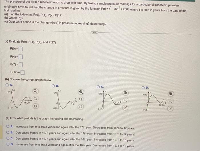 The pressure of the oil in a reservoir tends to drop with time. By taking sample pressure readings for a particular oil reservoir, petroleum
engineers have found that the change in pressure is given by the function P(t)=t-32t² +256t, where t is time in years from the date of the
first reading.
(a) Find the following: P(0), P(4), P(7), P(17)
(b) Graph P(t)
(c) Over what period is the change (drop) in pressure increasing? decreasing?
(a) Evaluate P(0), P(4), P(7), and P(17)
P(0)=
P(4)=
P(7)=
P(17)=
(b) Choose the correct graph below.
610
610-
WUNN
610
610
1620
610
610-
CARRO
1630
(c) Over what periods is the graph increasing and decreasing.
OA. Increases from 0 to 16/3 years and again after the 17th year. Decreases from 16/3 to 17 years.
B. Decreases from 0 to 16/3 years and again after the 17th year. Increases from 16/3 to 17 years.
OC. Decreases from 0 to 16/3 years and again after the 16th year. Increases from 16/3 to 16 years.
D. Increases from 0 to 16/3 years and again after the 16th year. Decreases from 16/3 to 16 years.
D.
610-
610
1620