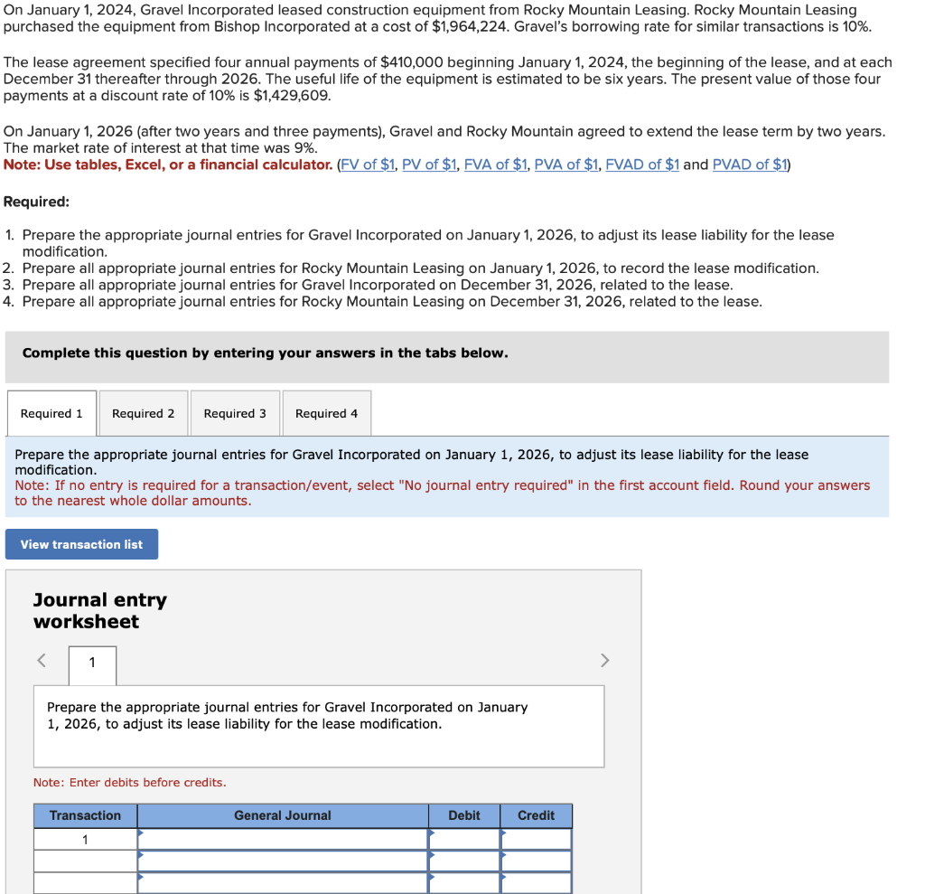 On January 1, 2024, Gravel Incorporated leased construction equipment from Rocky Mountain Leasing. Rocky Mountain Leasing
purchased the equipment from Bishop Incorporated at a cost of $1,964,224. Gravel's borrowing rate for similar transactions is 10%.
The lease agreement specified four annual payments of $410,000 beginning January 1, 2024, the beginning of the lease, and at each
December 31 thereafter through 2026. The useful life of the equipment is estimated to be six years. The present value of those four
payments at a discount rate of 10% is $1,429,609.
On January 1, 2026 (after two years and three payments), Gravel and Rocky Mountain agreed to extend the lease term by two years.
The market rate of interest at that time was 9%.
Note: Use tables, Excel, or a financial calculator. (FV of $1, PV of $1, FVA of $1, PVA of $1, FVAD of $1 and PVAD of $1)
Required:
1. Prepare the appropriate journal entries for Gravel Incorporated on January 1, 2026, to adjust its lease liability for the lease
modification.
2. Prepare all appropriate journal entries for Rocky Mountain Leasing on January 1, 2026, to record the lease modification.
3. Prepare all appropriate journal entries for Gravel Incorporated on December 31, 2026, related to the lease.
4. Prepare all appropriate journal entries for Rocky Mountain Leasing on December 31, 2026, related to the lease.
Complete this question by entering your answers in the tabs below.
Required 1 Required 2 Required 3 Required 4
Prepare the appropriate journal entries for Gravel Incorporated on January 1, 2026, to adjust its lease liability for the lease
modification.
Note: If no entry is required for a transaction/event, select "No journal entry required" in the first account field. Round your answers
to the nearest whole dollar amounts.
View transaction list
Journal entry
worksheet
<
1
Prepare the appropriate journal entries for Gravel Incorporated on January
1, 2026, to adjust its lease liability for the lease modification.
Note: Enter debits before credits.
Transaction
1
General Journal
Debit
Credit