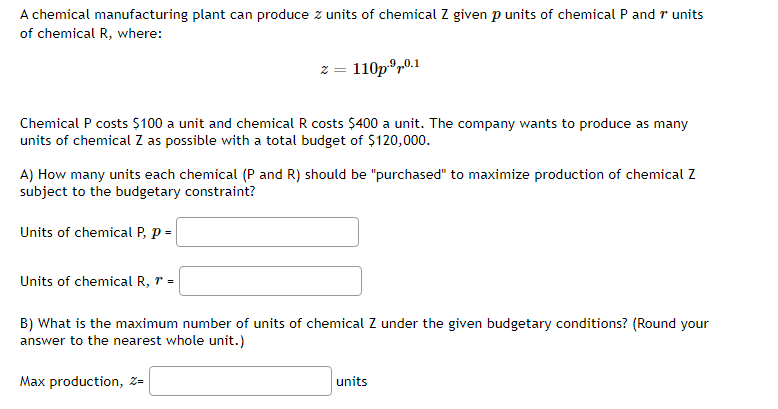 A chemical manufacturing plant can produce z units of chemical Z given p units of chemical P and r units
of chemical R, where:
Chemical P costs $100 a unit and chemical R costs $400 a unit. The company wants to produce as many
units of chemical Z as possible with a total budget of $120,000.
A) How many units each chemical (P and R) should be "purchased" to maximize production of chemical Z
subject to the budgetary constraint?
Units of chemical P, P =
2 = 110p.⁹0.1
Units of chemical R, r =
B) What is the maximum number of units of chemical Z under the given budgetary conditions? (Round your
answer to the nearest whole unit.)
Max production, Z=
units