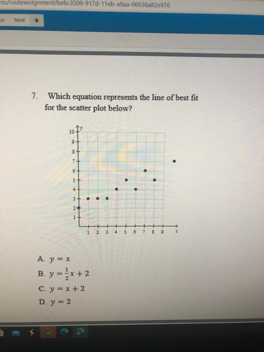 nts/routeassignment/be6c3509-917d-11eb-a9aa-06036a82e976
us
Next
7. Which equation represents the line of best fit
for the scatter plot below?
10
8.
3
2
1+
1
3
6.
7
A. y = x
B. y =x+ 2
С. у %3D х +2
D. у %3D 2
