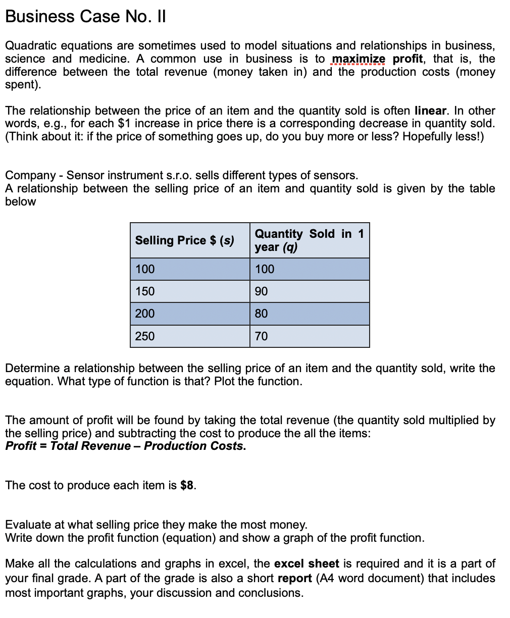 Business Case No. II
Quadratic equations are sometimes used to model situations and relationships in business,
science and medicine. A common use business is to maximize profit, that is, the
difference between the total revenue (money taken in) and the production costs (money
spent).
The relationship between the price of an item and the quantity sold is often linear. In other
words, e.g., for each $1 increase in price there is a corresponding decrease in quantity sold.
(Think about it: if the price of something goes up, do you buy more or less? Hopefully less!)
Company - Sensor instrument s.r.o. sells different types of sensors.
A relationship between the selling price of an item and quantity sold is given by the table
below
Selling Price $ (s)
100
150
200
250
Quantity Sold in
year (q)
100
90
80
70
Determine a relationship between the selling price of an item and the quantity sold, write the
equation. What type of function is that? Plot the function.
The amount of profit will be found by taking the total revenue (the quantity sold multiplied by
the selling price) and subtracting the cost to produce the all the items:
Profit = Total Revenue - Production Costs.
The cost to produce each item is $8.
Evaluate at what selling price they make the most money.
Write down the profit function (equation) and show a graph of the profit function.
Make all the calculations and graphs in excel, the excel sheet is required and it is a part of
your final grade. A part of the grade is also a short report (A4 word document) that includes
most important graphs, your discussion and conclusions.