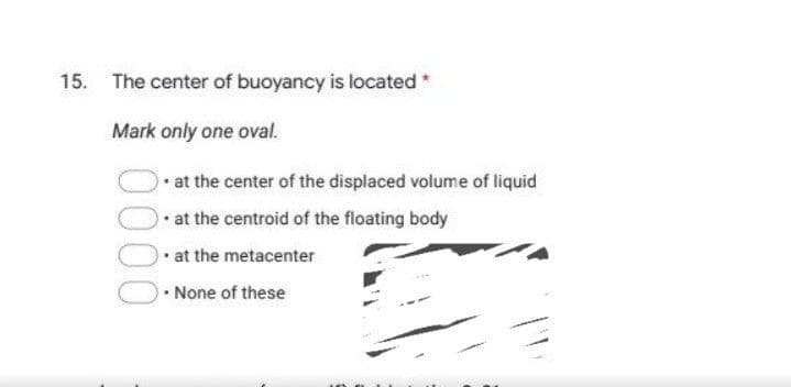 15. The center of buoyancy is located*
Mark only one oval.
at the center of the displaced volume of liquid
• at the centroid of the floating body
• at the metacenter
• None of these
000
