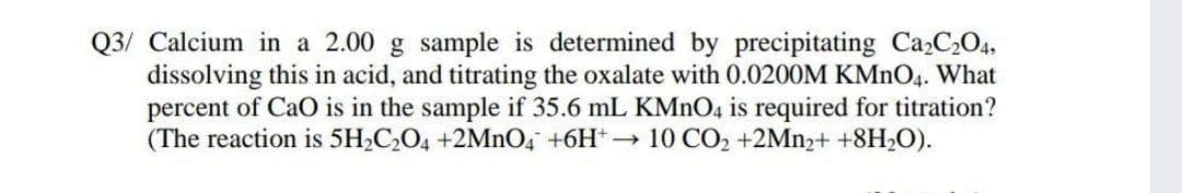 Q3/ Calcium in a 2.00 g sample is determined by precipitating Ca,C,O4,
dissolving this in acid, and titrating the oxalate with 0.0200M KMNO4. What
percent of CaO is in the sample if 35.6 mL KMNO4 is required for titration?
(The reaction is 5H2C,O4 +2MNO, +6H* 10 CO2 +2MN2+ +8H2O).
