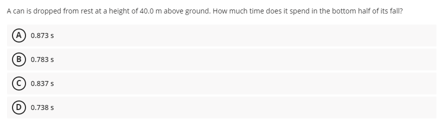 A can is dropped from rest at a height of 40.0 m above ground. How much time does it spend in the bottom half of its fall?
(A) 0.873 s
(B) 0.783 s
0.837 s
(D) 0.738 s
