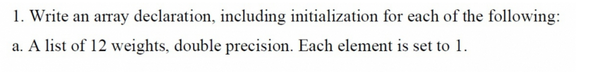 1. Write an array declaration, including initialization for each of the following:
a. A list of 12 weights, double precision. Each element is set to 1.
