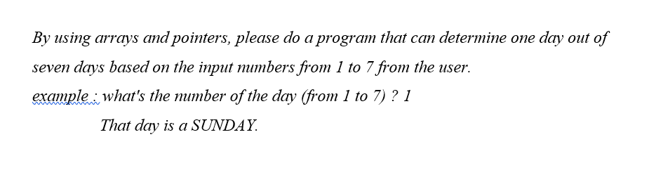 By using arrays and pointers, please do a program that can determine one day out of
seven days based on the input mumbers from 1 to 7 from the user.
example : what's the mumber of the day (from 1 to 7) ? 1
That day is a SUNDAY.
