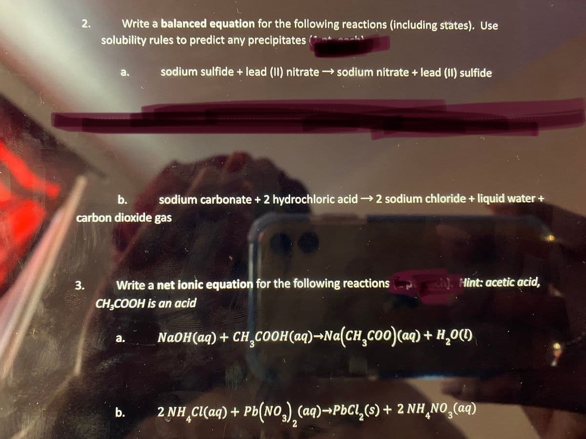 2.
Write a balanced equation for the following reactions (including states). Use
solubility rules to predict any precipitates (1 h
a.
sodium sulfide + lead (II) nitrate sodium nitrate + lead (II) sulfide
b.
sodium carbonate + 2 hydrochloric acid 2 sodium chloride + liquid water +
carbon dioxide gas
Write a net ionic equation for the following reactions
CH;COOH is an acid
ch). Hìnt: acetic acid,
NaOH(aq) + CH,COOH(aq)→Na(CH,co0)(aq) + H,0()
а.
2 NH C(aq) + Pb(NO,) (aq)→PbCl,(s) + 2 NH ¸NO,(aq)
b.
2
3.
