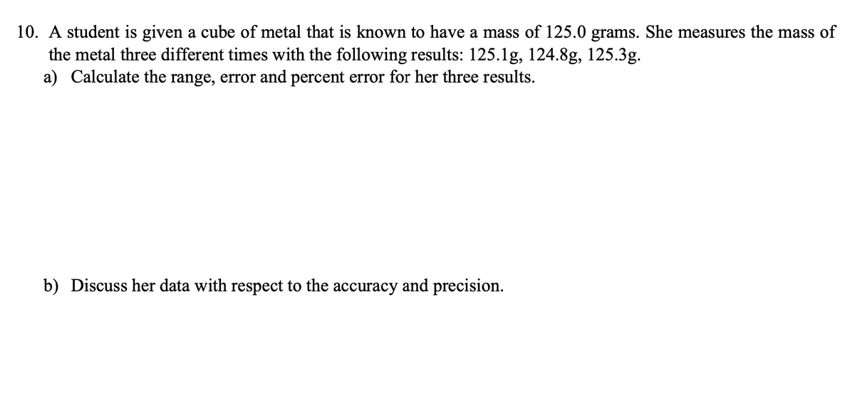 10. A student is given a cube of metal that is known to have a mass of 125.0 grams. She measures the mass of
the metal three different times with the following results: 125.1g, 124.8g, 125.3g.
a) Calculate the range, error and percent error for her three results.
b) Discuss her data with respect to the accuracy and precision.
